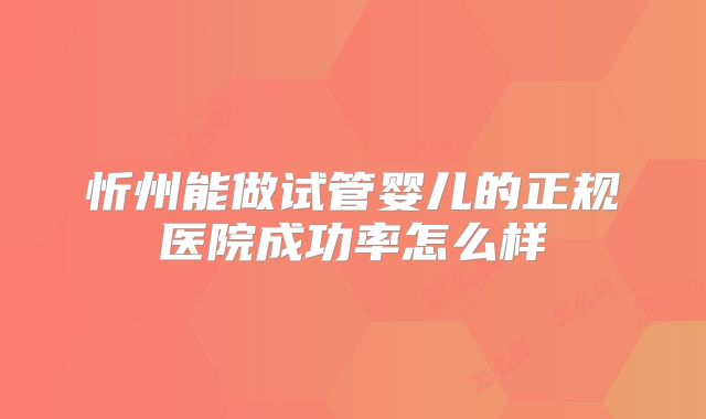 忻州能做试管婴儿的正规医院成功率怎么样
