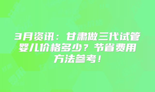3月资讯:甘肃做三代试管婴儿价格多少?节省费用方法参考!