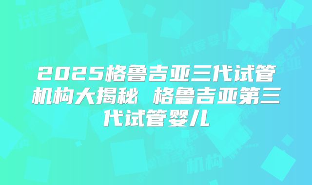 2025格鲁吉亚三代试管机构大揭秘 格鲁吉亚第三代试管婴儿