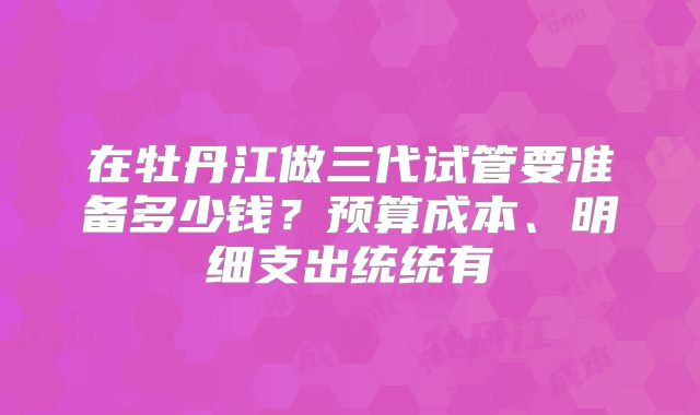 在牡丹江做三代试管要准备多少钱？预算成本、明细支出统统有