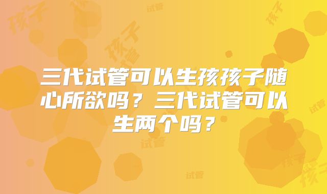 三代试管可以生孩孩子随心所欲吗？三代试管可以生两个吗？