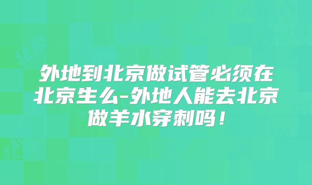 外地到北京做试管必须在北京生么-外地人能去北京做羊水穿刺吗！