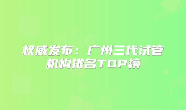 权威发布:广州三代试管机构排名TOP榜