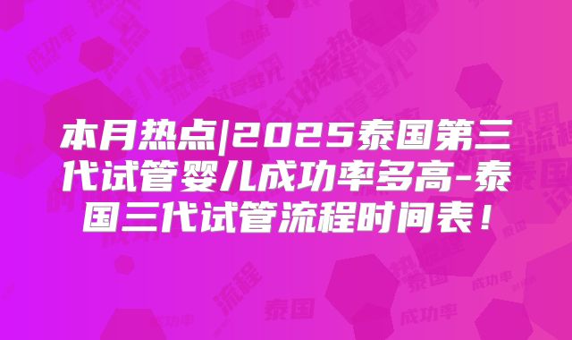 本月热点|2025泰国第三代试管婴儿成功率多高-泰国三代试管流程时间表!