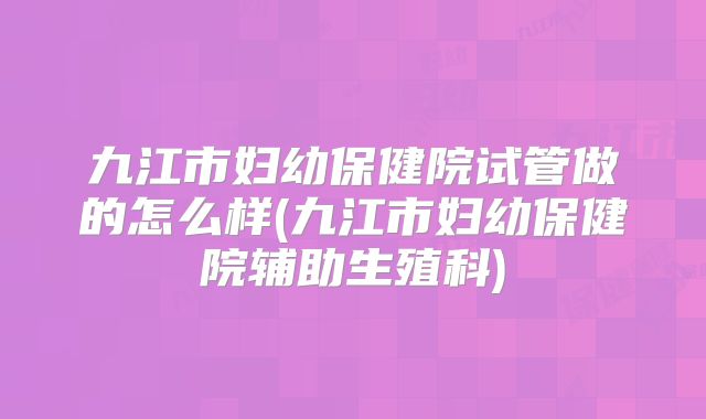 九江市妇幼保健院试管做的怎么样(九江市妇幼保健院辅助生殖科)