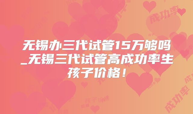 无锡办三代试管15万够吗_无锡三代试管高成功率生孩子价格!