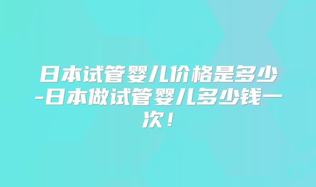 日本试管婴儿价格是多少-日本做试管婴儿多少钱一次！