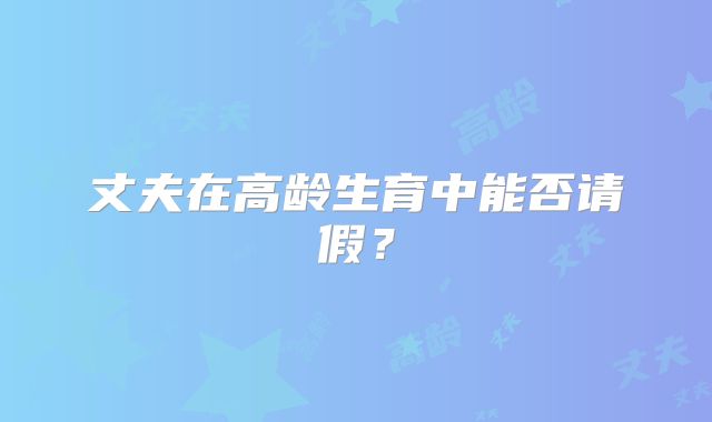 丈夫在高龄生育中能否请假?