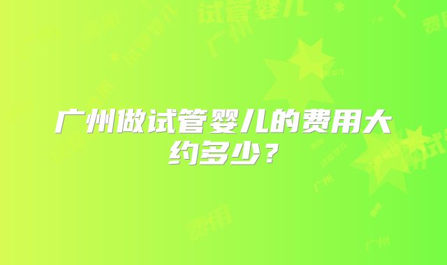 广州做试管婴儿的费用大约多少?