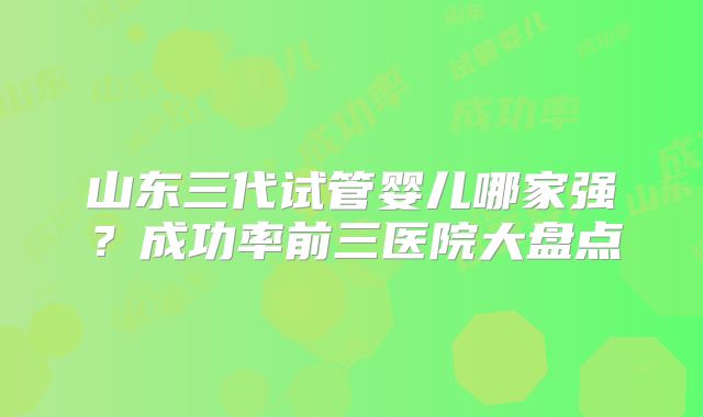 山东三代试管婴儿哪家强?成功率前三医院大盘点