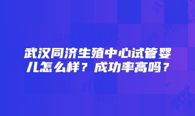 武汉同济生殖中心试管婴儿怎么样?成功率高吗?