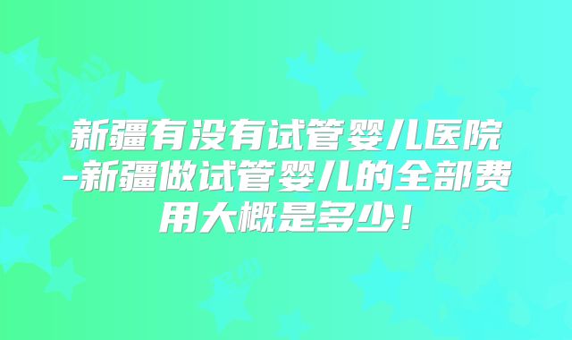 新疆有没有试管婴儿医院-新疆做试管婴儿的全部费用大概是多少！