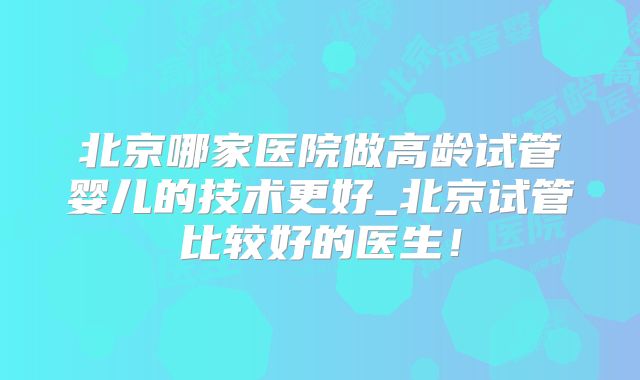 北京哪家医院做高龄试管婴儿的技术更好_北京试管比较好的医生！