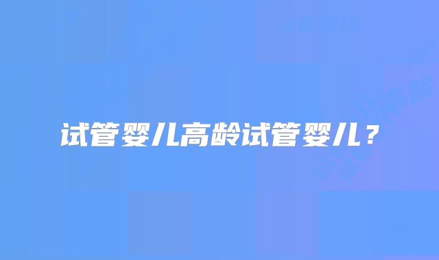 试管婴儿高龄试管婴儿?