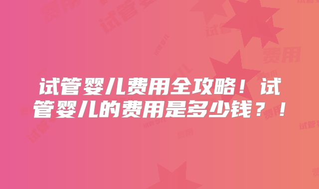 试管婴儿费用全攻略!试管婴儿的费用是多少钱?!
