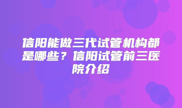 信阳能做三代试管机构都是哪些?信阳试管前三医院介绍