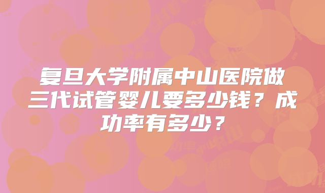 复旦大学附属中山医院做三代试管婴儿要多少钱?成功率有多少?