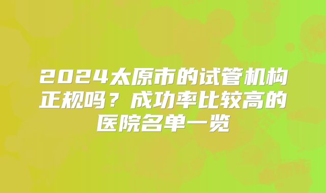 2024太原市的试管机构正规吗？成功率比较高的医院名单一览