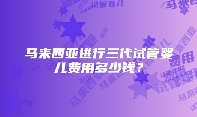 马来西亚进行三代试管婴儿费用多少钱？