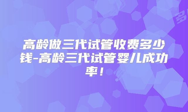 高龄做三代试管收费多少钱-高龄三代试管婴儿成功率!