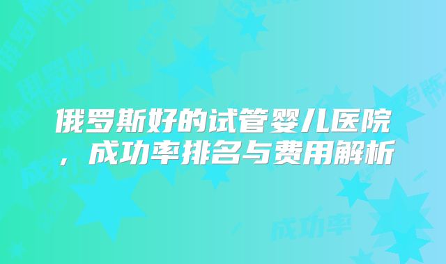 俄罗斯好的试管婴儿医院,成功率排名与费用解析