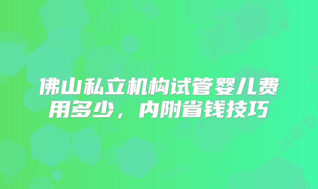 佛山私立机构试管婴儿费用多少，内附省钱技巧