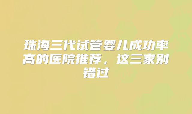珠海三代试管婴儿成功率高的医院推荐,这三家别错过