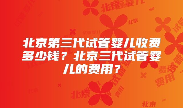 北京第三代试管婴儿收费多少钱?北京三代试管婴儿的费用?