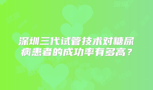 深圳三代试管技术对糖尿病患者的成功率有多高?