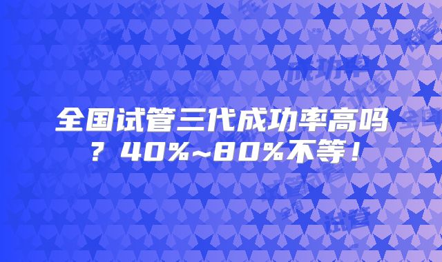 全国试管三代成功率高吗？40%~80%不等！