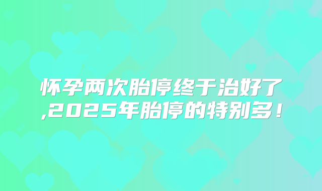 怀孕两次胎停终于治好了,2025年胎停的特别多！