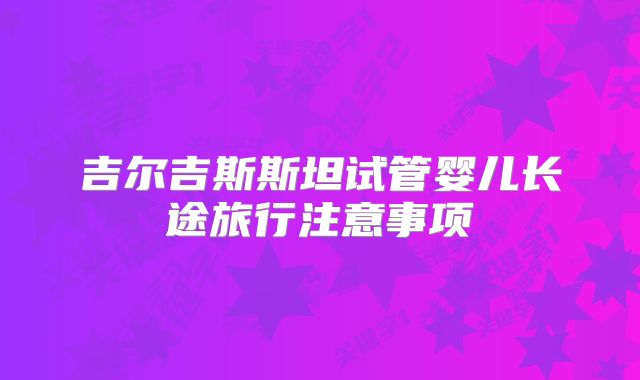 吉尔吉斯斯坦试管婴儿长途旅行注意事项