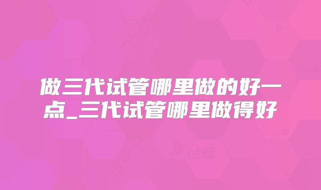 做三代试管哪里做的好一点_三代试管哪里做得好