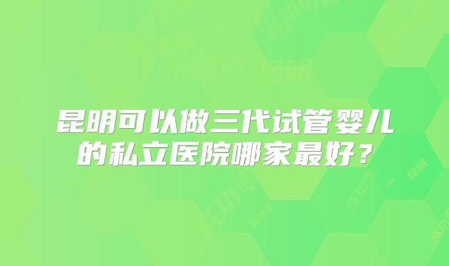 昆明可以做三代试管婴儿的私立医院哪家最好？