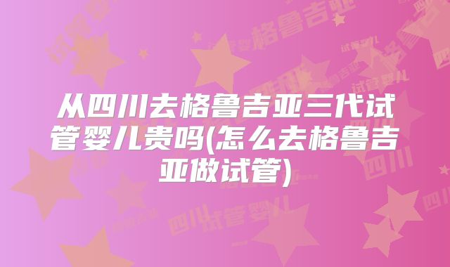 从四川去格鲁吉亚三代试管婴儿贵吗(怎么去格鲁吉亚做试管)