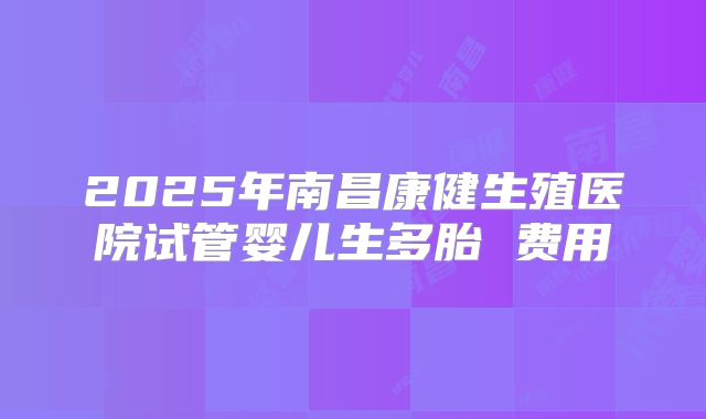 2025年南昌康健生殖医院试管婴儿生多胎 费用