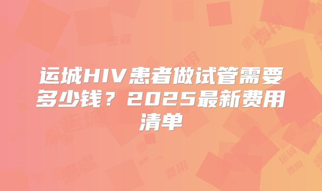 运城HIV患者做试管需要多少钱？2025最新费用清单