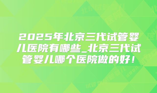 2025年北京三代试管婴儿医院有哪些_北京三代试管婴儿哪个医院做的好！