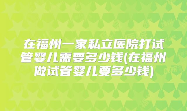 在福州一家私立医院打试管婴儿需要多少钱(在福州做试管婴儿要多少钱)