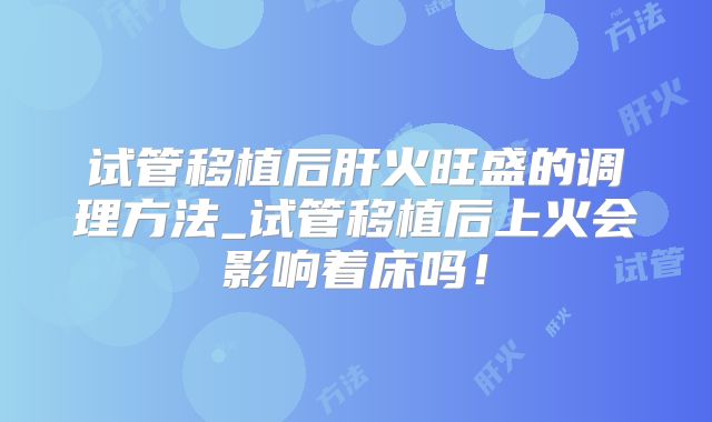 试管移植后肝火旺盛的调理方法_试管移植后上火会影响着床吗!