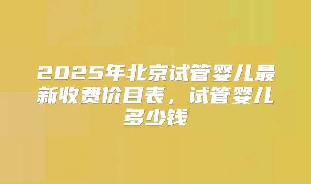 2025年北京试管婴儿最新收费价目表,试管婴儿多少钱