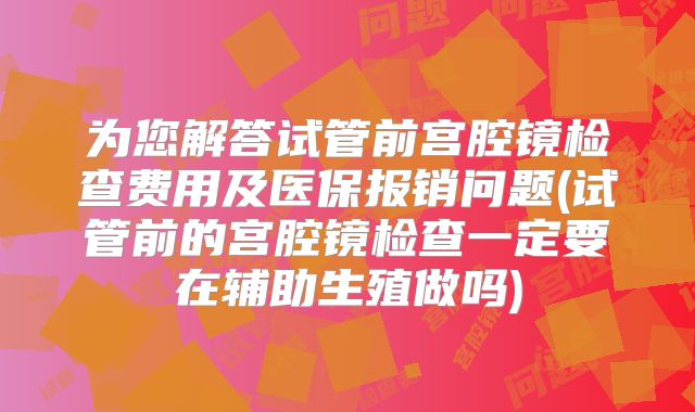 为您解答试管前宫腔镜检查费用及医保报销问题(试管前的宫腔镜检查一定要在辅助生殖做吗)