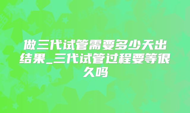 做三代试管需要多少天出结果_三代试管过程要等很久吗