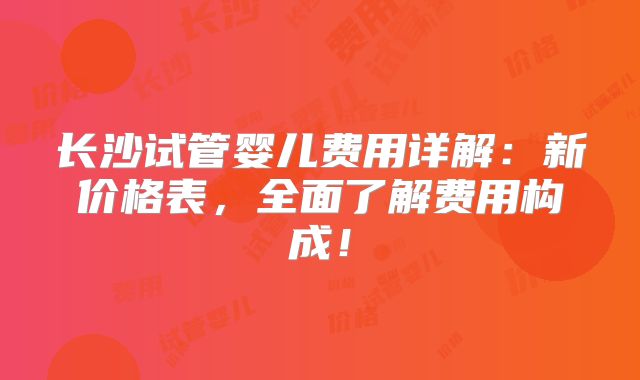 长沙试管婴儿费用详解：新价格表，全面了解费用构成！