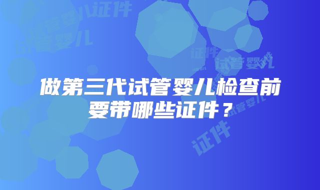 做第三代试管婴儿检查前要带哪些证件?