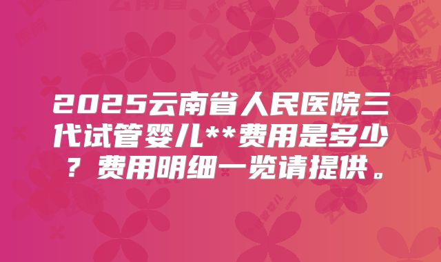 2025云南省人民医院三代试管婴儿**费用是多少？费用明细一览请提供。