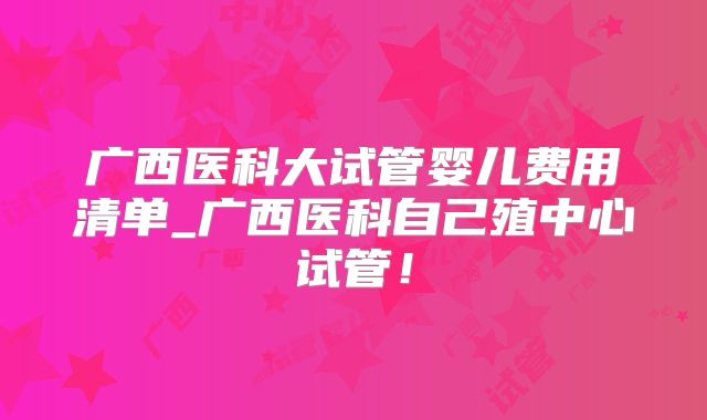 广西医科大试管婴儿费用清单_广西医科自己殖中心试管!