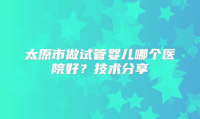 太原市做试管婴儿哪个医院好？技术分享