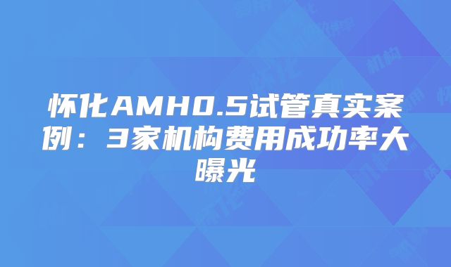 怀化AMH0.5试管真实案例：3家机构费用成功率大曝光