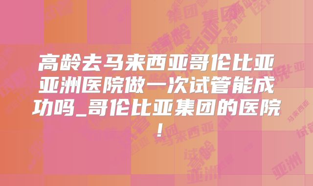 高龄去马来西亚哥伦比亚亚洲医院做一次试管能成功吗_哥伦比亚集团的医院!